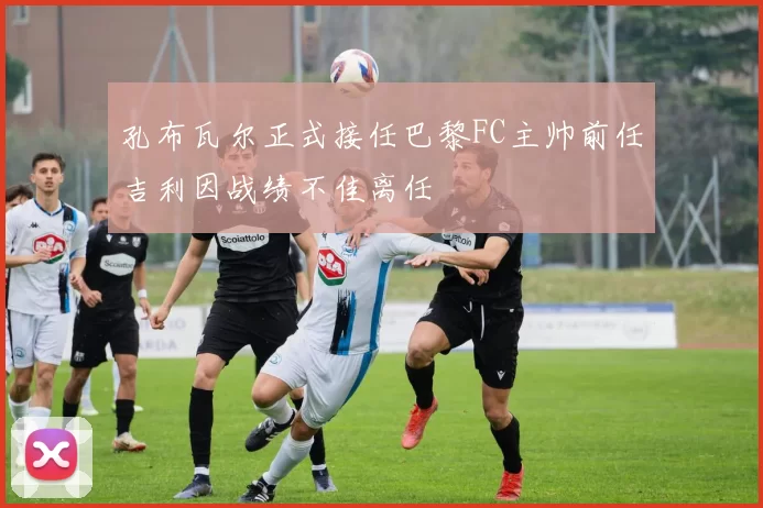 孔布瓦尔正式接任巴黎FC主帅前任吉利因战绩不佳离任