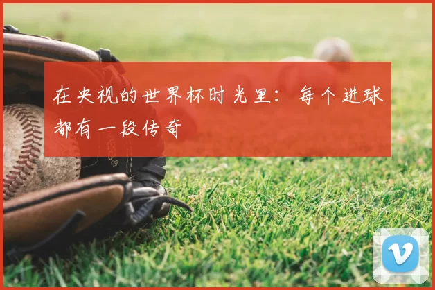 在央视的世界杯时光里:每个进球都有一段传奇