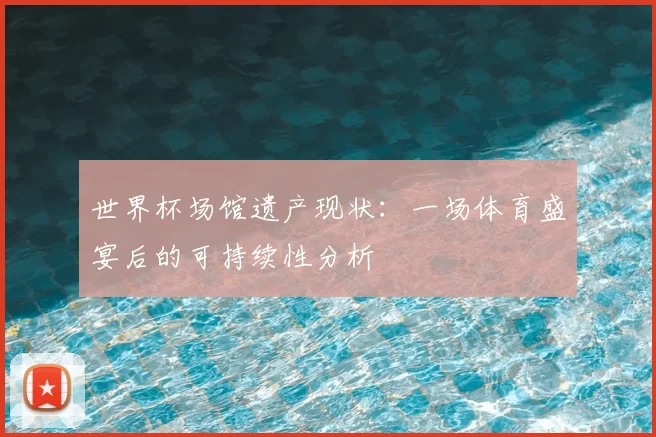 世界杯场馆遗产现状：一场体育盛宴后的可持续性分析