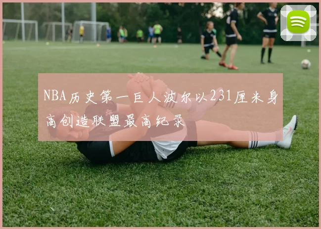 NBA历史第一巨人波尔以231厘米身高创造联盟最高纪录