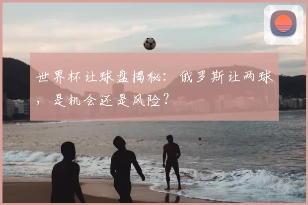 世界杯让球盘揭秘:俄罗斯让两球,是机会还是风险?
