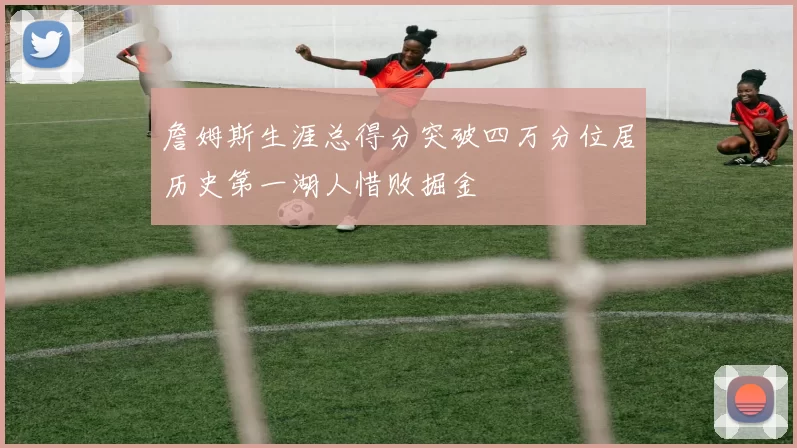 詹姆斯生涯总得分突破四万分位居历史第一湖人惜败掘金