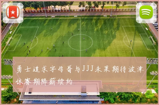 勇士追求字母哥与JJJ未果期待波津休赛期降薪续约