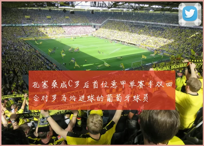 孔塞桑成C罗后首位意甲单赛季双回合对罗马均进球的葡萄牙球员