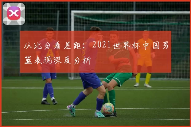 从比分看差距：2021世界杯中国男篮表现深度分析