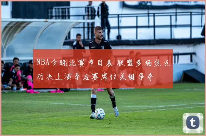 NBA今晚比赛节目表 联盟多场焦点对决上演季后赛席位关键争夺
