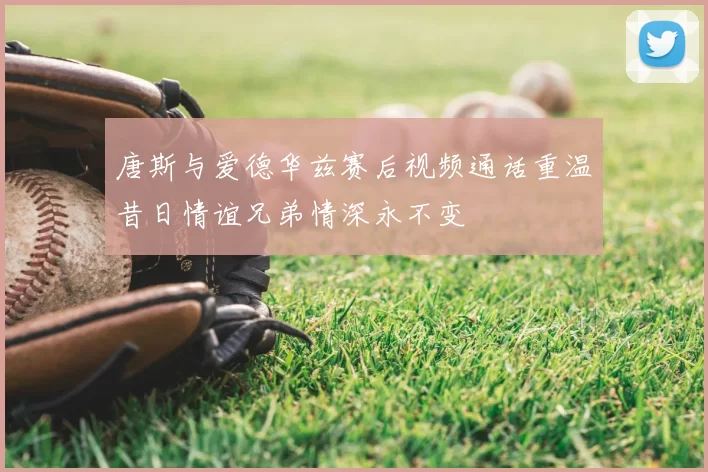 唐斯与爱德华兹赛后视频通话重温昔日情谊兄弟情深永不变