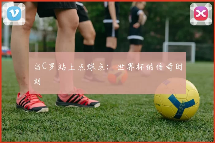 当C罗站上点球点：世界杯的传奇时刻