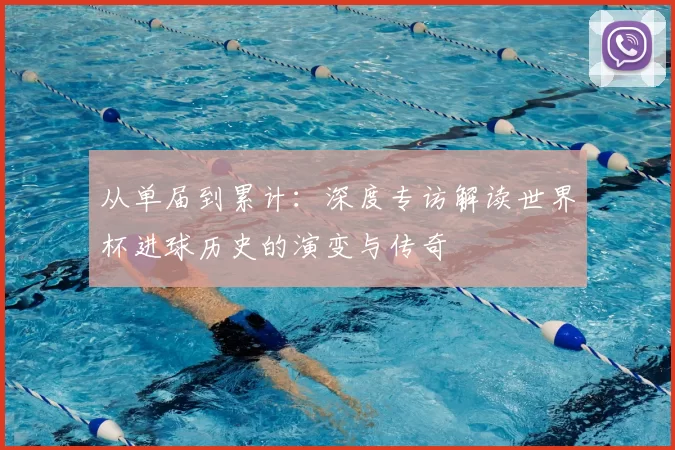 从单届到累计:深度专访解读世界杯进球历史的演变与传奇