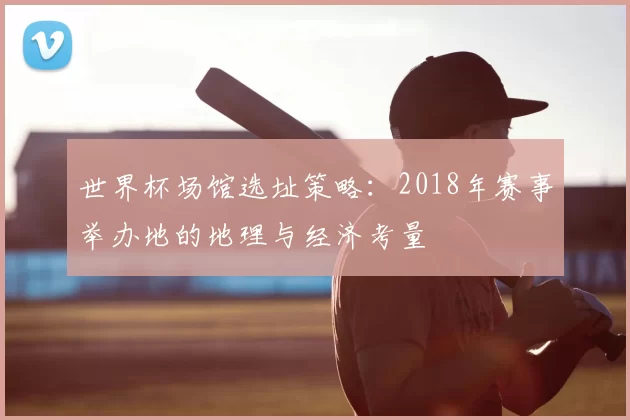 世界杯场馆选址策略:2018年赛事举办地的地理与经济考量