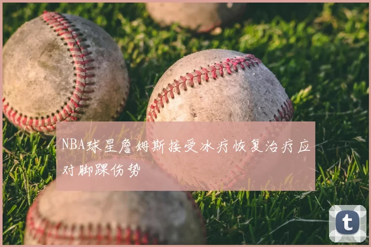 NBA球星詹姆斯接受冰疗恢复治疗应对脚踝伤势