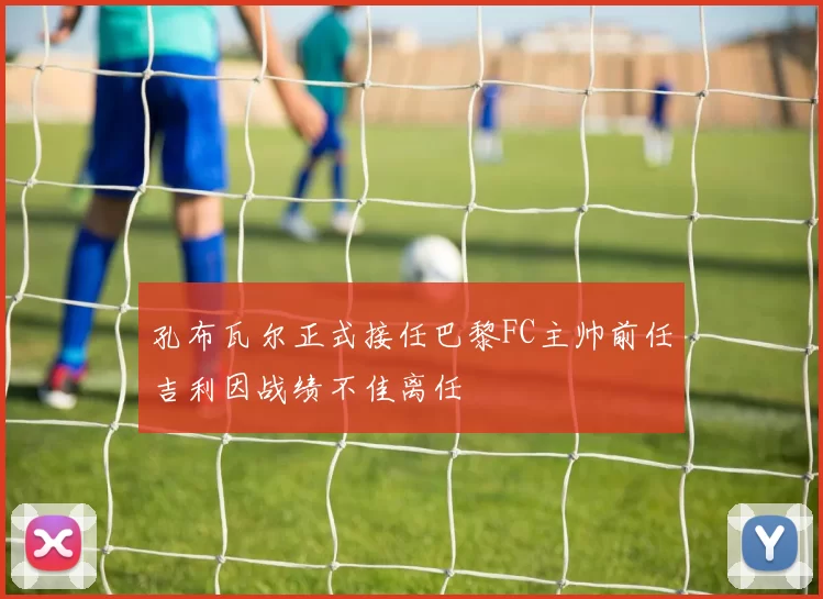 孔布瓦尔正式接任巴黎FC主帅前任吉利因战绩不佳离任