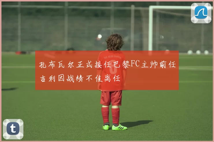 孔布瓦尔正式接任巴黎FC主帅前任吉利因战绩不佳离任