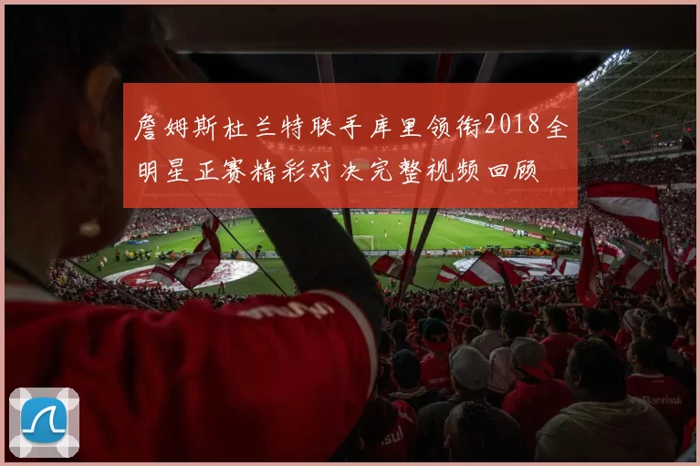 詹姆斯杜兰特联手库里领衔2018全明星正赛精彩对决完整视频回顾