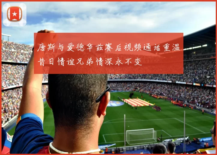 唐斯与爱德华兹赛后视频通话重温昔日情谊兄弟情深永不变