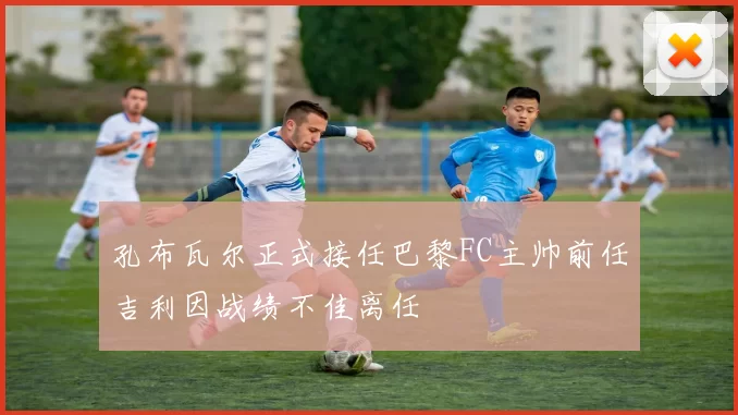 孔布瓦尔正式接任巴黎FC主帅前任吉利因战绩不佳离任